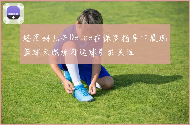 塔图姆儿子Deuce在保罗指导下展现篮球天赋练习运球引发关注