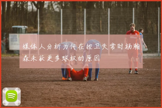 媒体人分析为何在控卫失常时杨瀚森未获更多球权的原因