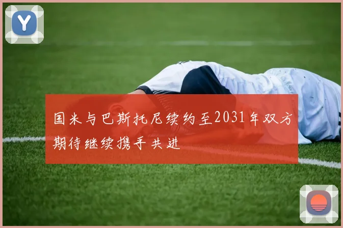 国米与巴斯托尼续约至2031年双方期待继续携手共进