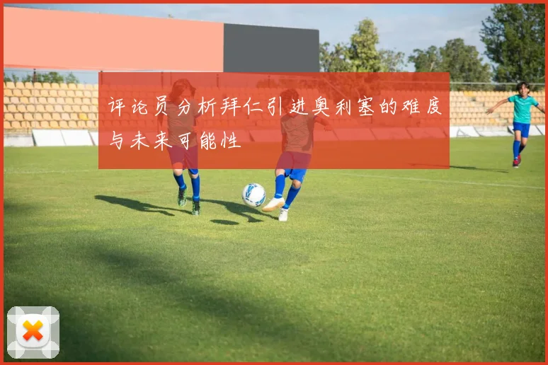 评论员分析拜仁引进奥利塞的难度与未来可能性