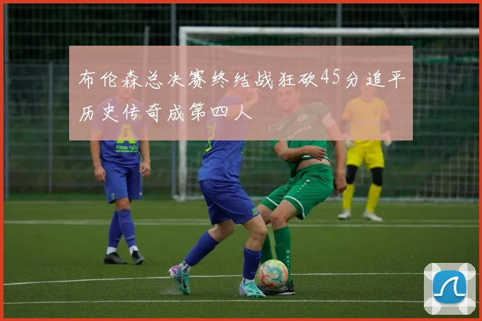 布伦森总决赛终结战狂砍45分追平历史传奇成第四人