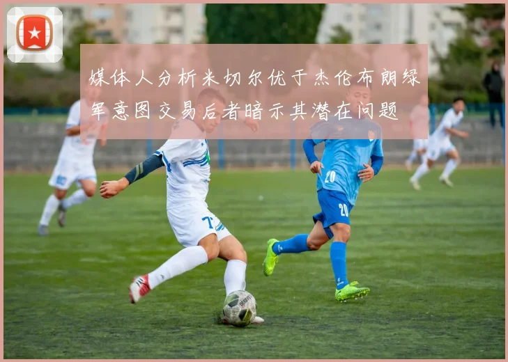 媒体人分析米切尔优于杰伦布朗绿军意图交易后者暗示其潜在问题