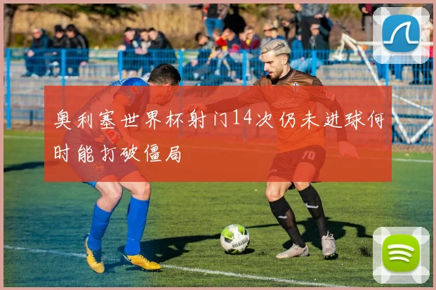 奥利塞世界杯射门14次仍未进球何时能打破僵局