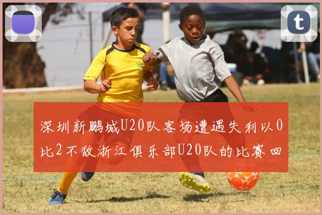 深圳新鹏城U20队客场遭遇失利以0比2不敌浙江俱乐部U20队的比赛回顾