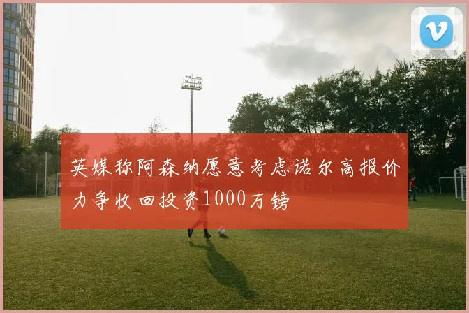 英媒称阿森纳愿意考虑诺尔高报价力争收回投资1000万镑