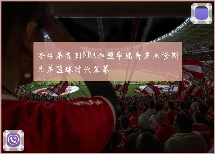 字母弟告别NBA加盟希腊普罗米修斯兄弟篮球时代落幕