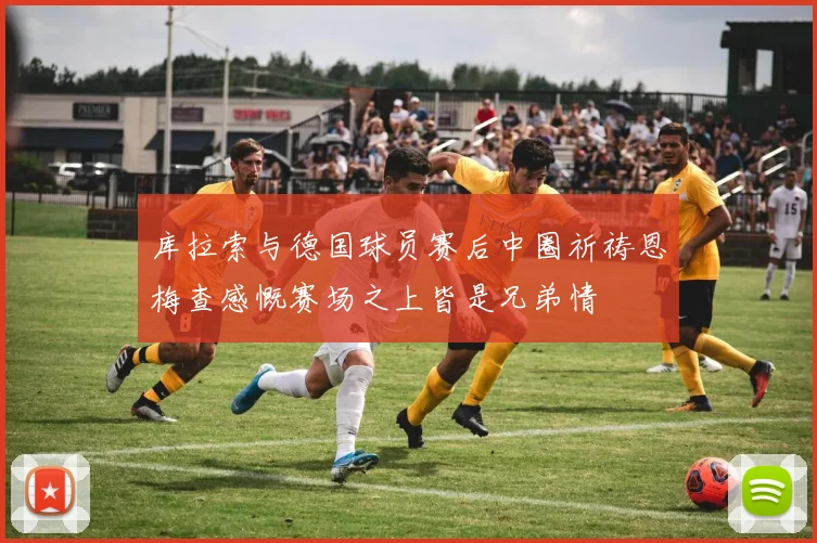 库拉索与德国球员赛后中圈祈祷恩梅查感慨赛场之上皆是兄弟情
