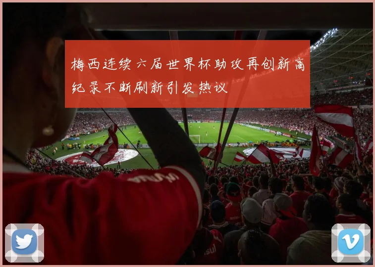 梅西连续六届世界杯助攻再创新高纪录不断刷新引发热议